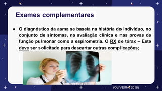 Exames complementares
● O diagnóstico da asma se baseia na história do indivíduo, no
conjunto de sintomas, na avaliação clínica e nas provas de
função pulmonar como a espirometria. O RX de tórax – Este
deve ser solicitado para descartar outras complicações;
(OLIVEIRA, 2018)
 