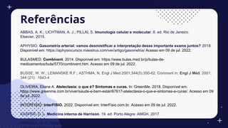 Referências
ABBAS, A. K.; LICHTMAN, A. J.; PILLAI, S. Imunologia celular e molecular. 8. ed. Rio de Janeiro:
Elsevier, 2015.
APHYSIO. Gasometria arterial: vamos desmistificar a interpretação desse importante exame juntos? 2018.
Disponível em: https://aphysiocursos.maestrus.com/ver/artigo/gasometria/ Acesso em 09 de jul. 2022.
BULASMED. Combivent. 2014. Disponível em: https://www.bulas.med.br/p/bulas-de-
medicamentos/bula/5770/combivent.htm. Acesso em 09 de jul. 2022.
BUSSE, W. W.; LEMANSKE R.F.; ASTHMA, N. Engl J Med 2001;344(5):350-62. Comment in: Engl J Méd. 2001;
344 (21): 1643-4
OLIVEIRA, Eliane A. Atelectasia: o que é? Sintomas e curas. In: GreenMe. 2018. Disponível em:
https://www.greenme.com.br/viver/saude-e-bem-estar/67617-atelectasia-o-que-e-sintomas-e-curas/. Acesso em 09
de jul. 2022.
INTERFISIO. InterFISIO. 2022. Disponível em: InterFisio.com.br. Acesso em 09 de jul. 2022.
KASPER, D. L. Medicina interna de Harrison. 19. ed. Porto Alegre: AMGH, 2017.
MARTINS, M. A. Clínica médica v. 2 - Doenças cardiovasculares, respiratórias, emergências
 