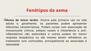 Fenótipos da asma
Asma de início tardio: Ocorre pela primeira vez na vida
adulta e, geralmente, os pacientes podem apresentar
diferentes características. Podem cursar com associação de
rinossinusite crônica, pólipos nasais e intolerância a anti-
inflamatórios não esteroidais e outros podem ter menor
resposta terapêutica ou até mesmo serem refratários ao
tratamento com corticoides, principalmente se associada à
obesidade
 