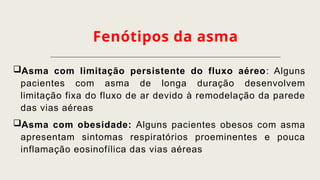 Fenótipos da asma
Asma com limitação persistente do fluxo aéreo: Alguns
pacientes com asma de longa duração desenvolvem
limitação fixa do fluxo de ar devido à remodelação da parede
das vias aéreas
Asma com obesidade: Alguns pacientes obesos com asma
apresentam sintomas respiratórios proeminentes e pouca
inflamação eosinofílica das vias aéreas
 