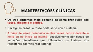 MANIFESTAÇÕES CLÍNICAS
• Os três sintomas mais comuns da asma brônquica são
tosse, dispneia e sibilos.
• Em alguns casos, a tosse pode ser o único sintoma.
• A crise de asma brônquica muitas vezes ocorre durante a
noite ou no início da manhã, possivelmente por causa de
variações circadianas que influenciam os limiares dos
receptores das vias respiratórias.
 