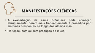 MANIFESTAÇÕES CLÍNICAS
• A exacerbação da asma brônquica pode começar
abruptamente, porém mais frequentemente é precedida por
sintomas crescentes ao longo dos últimos dias.
• Há tosse, com ou sem produção de muco.
 