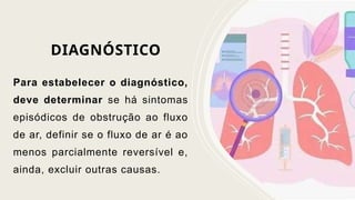 DIAGNÓSTICO
Para estabelecer o diagnóstico,
deve determinar se há sintomas
episódicos de obstrução ao fluxo
de ar, definir se o fluxo de ar é ao
menos parcialmente reversível e,
ainda, excluir outras causas.
 