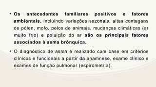 • Os antecedentes familiares positivos e fatores
ambientais, incluindo variações sazonais, altas contagens
de pólen, mofo, pelos de animais, mudanças climáticas (ar
muito frio) e poluição do ar são os principais fatores
associados à asma brônquica.
• O diagnóstico de asma é realizado com base em critérios
clínicos e funcionais a partir da anamnese, exame clínico e
exames de função pulmonar (espirometria).
 