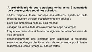A probabilidade de que o paciente tenha asma é aumentada
pela presença dos seguintes achados:
• sibilos, dispneia, tosse, cansaço aos esforços, aperto no peito
(mais do que um achado, especialmente em adultos);
• piora dos sintomas à noite ou pela manhã;
• variação da intensidade dos sintomas ao longo do tempo;
• frequência maior dos sintomas na vigência de infecções virais de
vias aéreas; e
• desencadeamento dos sintomas pela exposição a alérgenos,
exercício, mudanças climáticas, riso, choro ou, ainda, por irritantes
respiratórios, como fumaça ou odores fortes.
 