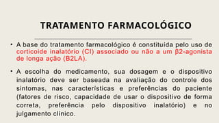 TRATAMENTO FARMACOLÓGICO
• A base do tratamento farmacológico é constituída pelo uso de
corticoide inalatório (CI) associado ou não a um β2-agonista
de longa ação (B2LA).
• A escolha do medicamento, sua dosagem e o dispositivo
inalatório deve ser baseada na avaliação do controle dos
sintomas, nas características e preferências do paciente
(fatores de risco, capacidade de usar o dispositivo de forma
correta, preferência pelo dispositivo inalatório) e no
julgamento clínico.
 