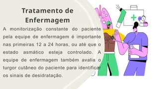 Tratamento de
Enfermagem
A monitorização constante do paciente
pela equipe de enfermagem é importante
nas primeiras 12 a 24 horas, ou até que o
estado asmático esteja controlado. A
equipe de enfermagem também avalia o
turgor cutâneo do paciente para identificar
os sinais de desidratação.
 