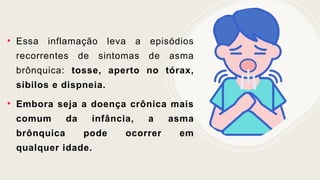 • Essa inflamação leva a episódios
recorrentes de sintomas de asma
brônquica: tosse, aperto no tórax,
sibilos e dispneia.
• Embora seja a doença crônica mais
comum da infância, a asma
brônquica pode ocorrer em
qualquer idade.
 