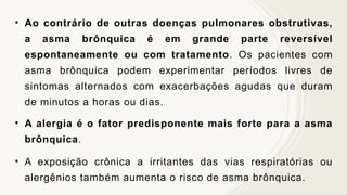 • Ao contrário de outras doenças pulmonares obstrutivas,
a asma brônquica é em grande parte reversível
espontaneamente ou com tratamento. Os pacientes com
asma brônquica podem experimentar períodos livres de
sintomas alternados com exacerbações agudas que duram
de minutos a horas ou dias.
• A alergia é o fator predisponente mais forte para a asma
brônquica.
• A exposição crônica a irritantes das vias respiratórias ou
alergênios também aumenta o risco de asma brônquica.
 
