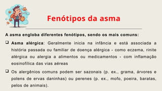 Fenótipos da asma
A asma engloba diferentes fenótipos, sendo os mais comuns:
 Asma alérgica: Geralmente inicia na infância e está associada a
história passada ou familiar de doença alérgica - como eczema, rinite
alérgica ou alergia a alimentos ou medicamentos - com inflamação
eosinofílica das vias aéreas
 Os alergênios comuns podem ser sazonais (p. ex., grama, árvores e
polens de ervas daninhas) ou perenes (p. ex., mofo, poeira, baratas,
pelos de animais).
 