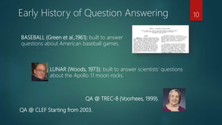 Early History of Question Answering
BASEBALL (Green et al.,1961): built to answer
questions about American baseball games.
LUNAR (Woods, 1973): built to answer scientists’ questions
about the Apollo 11 moon rocks.
QA @ TREC-8 (Voorhees, 1999).
10
QA @ CLEF Starting from 2003.
 