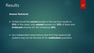 Results
Answer Retrieval:
 CHiQA found the correct answer in the top four results in
35% of the cases, only related answers for 35% of them and
irrelevant answers for the remaining 30%.
 Our independent observations also hint that classical QA
systems may not be the best fit for medication questions.
17
 