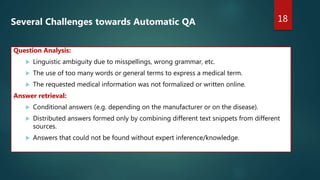 18
Several Challenges towards Automatic QA
Question Analysis:
 Linguistic ambiguity due to misspellings, wrong grammar, etc.
 The use of too many words or general terms to express a medical term.
 The requested medical information was not formalized or written online.
Answer retrieval:
 Conditional answers (e.g. depending on the manufacturer or on the disease).
 Distributed answers formed only by combining different text snippets from different
sources.
 Answers that could not be found without expert inference/knowledge.
 