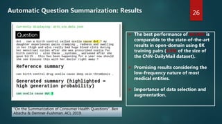 26
Question  The best performance of 44.16% is
comparable to the state-of-the-art
results in open-domain using 8K
training pairs (2.5% of the size of
the CNN-DailyMail dataset).
 Promising results considering the
low-frequency nature of most
medical entities.
 Importance of data selection and
augmentation.
“On the Summarization of Consumer Health Questions”. Ben
Abacha & Demner-Fushman. ACL 2019.
Automatic Question Summarization: Results
 