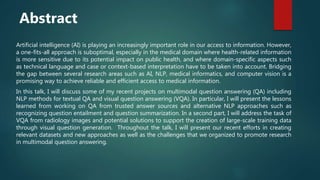 Artificial intelligence (AI) is playing an increasingly important role in our access to information. However,
a one-fits-all approach is suboptimal, especially in the medical domain where health-related information
is more sensitive due to its potential impact on public health, and where domain-specific aspects such
as technical language and case or context-based interpretation have to be taken into account. Bridging
the gap between several research areas such as AI, NLP, medical informatics, and computer vision is a
promising way to achieve reliable and efficient access to medical information.
In this talk, I will discuss some of my recent projects on multimodal question answering (QA) including
NLP methods for textual QA and visual question answering (VQA). In particular, I will present the lessons
learned from working on QA from trusted answer sources and alternative NLP approaches such as
recognizing question entailment and question summarization. In a second part, I will address the task of
VQA from radiology images and potential solutions to support the creation of large-scale training data
through visual question generation. Throughout the talk, I will present our recent efforts in creating
relevant datasets and new approaches as well as the challenges that we organized to promote research
in multimodal question answering.
Abstract
 