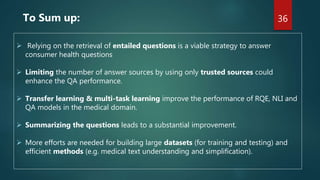 To Sum up:
 Relying on the retrieval of entailed questions is a viable strategy to answer
consumer health questions
 Limiting the number of answer sources by using only trusted sources could
enhance the QA performance.
 Transfer learning & multi-task learning improve the performance of RQE, NLI and
QA models in the medical domain.
 Summarizing the questions leads to a substantial improvement.
 More efforts are needed for building large datasets (for training and testing) and
efficient methods (e.g. medical text understanding and simplification).
36
 