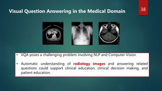 38
• VQA poses a challenging problem involving NLP and Computer Vision.
• Automatic understanding of radiology images and answering related
questions could support clinical education, clinical decision making, and
patient education.
Visual Question Answering in the Medical Domain
 