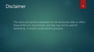 Disclaimer
The views and opinions expressed do not necessarily state or reflect
those of the U.S. Government, and they may not be used for
advertising or product endorsement purposes.
4
 