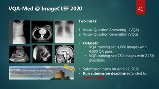 Two Tasks:
1. Visual Question Answering (VQA)
2. Visual Question Generation (VQG)
• Datasets:
• VQA training set: 4,000 images with
4,000 QA pairs.
• VQG training set: 780 images with 2,156
questions.
• Submission open on April 22, 2020.
• Run submission deadline extended to:
June 5, 2020.
41
VQA-Med @ ImageCLEF 2020
 