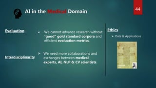 AI in the Medical Domain
Hippocratic
Oath
 We cannot advance research without
“good” gold standard corpora and
efficient evaluation metrics.
 We need more collaborations and
exchanges between medical
experts, AI, NLP & CV scientists.
Ethics
Evaluation
Interdisciplinarity
44
 Data & Applications
 