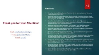 Thank you for your Attention!
Email: asma.benabacha@nih.gov
Twitter: @AsmaBenAbacha
GitHub: abachaa
References
1. Asma Ben Abacha & Dina Demner-Fushman. On the Summarization of Consumer
Health Questions. ACL 2019.
2. Asma Ben Abacha, Chaitanya Shivade & Dina Demner-Fushman. Overview of the
MEDIQA 2019 Shared Task on Textual Inference, Question Entailment and Question
Answering. ACL-BioNLP 2019.
3. Asma Ben Abacha & Dina Demner-Fushman. On the Role of Question
Summarization and Information Source Restriction in Consumer Health Question
Answering. AMIA 2019 Informatics Summit.
4. Asma Ben Abacha, Eugene Agichtein, Yuval Pinter & Dina Demner-Fushman.
Overview of the Medical QA Task @ TREC 2017 LiveQA Track. TREC 2017.
5. Asma Ben Abacha & Dina Demner-Fushman. Recognizing Question Entailment for
Medical Question Answering. AMIA 2016.
6. Asma Ben Abacha & Dina Demner-Fushman. A Question-Entailment Approach to
Question Answering. BMC Bioinformatics 2019.
7. Asma Ben Abacha, Yassine Mrabet, Mark Sharp, Travis Goodwin, Sonya E. Shooshan
& Dina Demner-Fushman. Bridging the Gap between Consumers’ Medication
Questions and Trusted Answers. MEDINFO 2019.
8. Jason J. Lau, Soumya Gayen, Asma Ben Abacha & Dina Demner-Fushman. A dataset
of clinically generated visual questions and answers about radiology images.
Scientific Data, Nature, 2018.
9. Asma Ben Abacha, Sadid A. Hasan, Vivek V. Datla, Joey Liu, Dina Demner-Fushman
& Henning Müller. VQA-Med: Overview of the Medical Visual Question Answering
Task at ImageCLEF 2019. CLEF 2019.
10. Visual Question Generation from Radiology Images. Mourad Sarrouti, Asma Ben
Abacha & Dina Demner-Fushman. ACL-ALVR 2020.
45
 
