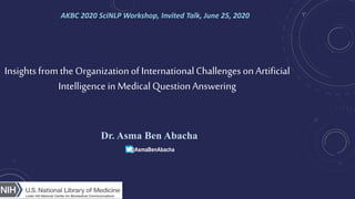 Insightsfrom the Organizationof InternationalChallengesonArtificial
Intelligencein Medical QuestionAnswering
Dr. Asma Ben Abacha
AKBC 2020 SciNLP Workshop, Invited Talk, June 25, 2020
@AsmaBenAbacha
 