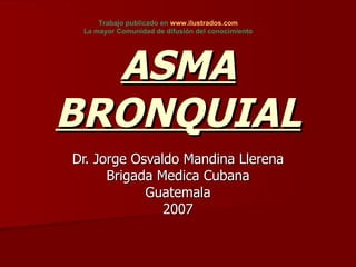 ASMA BRONQUIAL Dr. Jorge Osvaldo Mandina Llerena Brigada Medica Cubana Guatemala 2007 Trabajo publicado en  www.ilustrados.com   La mayor Comunidad de difusión del conocimiento   