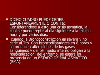 DICHO CUADRO PUEDE CEDER ESPONTANEAMENTE O CON Tto. Considerandose a esto una crisis asmatica, la cual se puede reptir al dia siguinete a la misma hora y por varios días.  cuando la Broncoconstriccion es severa y no cede al Tto. Con broncodilatadores en 8 horas y se producen alteraciones de los gases sanguineos y del pH medio interno obligan a la hospitalizacion  del enfermo, se estara en presencia de un ESTADO DE MAL ASMATICO (EMA). 