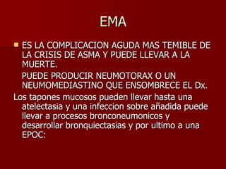 EMA ES LA COMPLICACION AGUDA MAS TEMIBLE DE LA CRISIS DE ASMA Y PUEDE LLEVAR A LA MUERTE. PUEDE PRODUCIR NEUMOTORAX O UN NEUMOMEDIASTINO QUE ENSOMBRECE EL Dx. Los tapones mucosos pueden llevar hasta una atelectasia y una infeccion sobre añadida puede llevar a procesos bronconeumonicos y desarrollar bronquiectasias y por ultimo a una EPOC: 