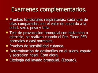 Examenes complementarios. Pruebas funcionales respiratorias: cada una de ellas comparadas con el valor de acuerdo a la edad, sexo, peso y talla. Test de provocacion bronquial con histamina o ejercicio; se realizan cuando el Pte. Tiene PFR normales o casi normales. Pruebas de sensibilidad cutanea. Determinacion de eosinofilos en el suero, esputo y secrecion nasal. Com alerg. Citologia del lavado bronquial. (Esputo).  