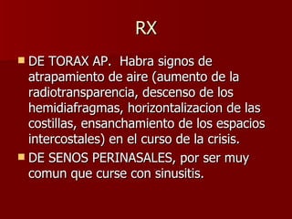 RX DE TORAX AP.  Habra signos de atrapamiento de aire (aumento de la radiotransparencia, descenso de los hemidiafragmas, horizontalizacion de las costillas, ensanchamiento de los espacios intercostales) en el curso de la crisis. DE SENOS PERINASALES, por ser muy comun que curse con sinusitis.  