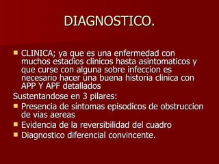 DIAGNOSTICO. CLINICA; ya que es una enfermedad con muchos estadios clinicos hasta asintomaticos y que curse con alguna sobre infeccion es necesario hacer una buena historia clinica con APP Y APF detallados  Sustentandose en 3 pilares: Presencia de síntomas episodicos de obstruccion de vias aereas Evidencia de la reversibilidad del cuadro Diagnostico diferencial convincente. 