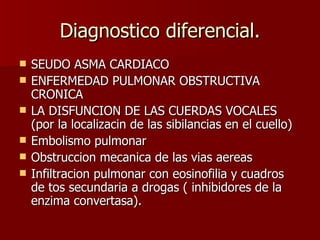 Diagnostico diferencial. SEUDO ASMA CARDIACO ENFERMEDAD PULMONAR OBSTRUCTIVA CRONICA LA DISFUNCION DE LAS CUERDAS VOCALES (por la localizacin de las sibilancias en el cuello) Embolismo pulmonar Obstruccion mecanica de las vias aereas Infiltracion pulmonar con eosinofilia y cuadros de tos secundaria a drogas ( inhibidores de la enzima convertasa). 