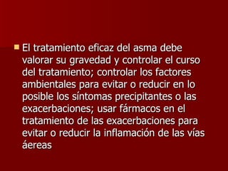 El tratamiento eficaz del asma debe valorar su gravedad y controlar el curso del tratamiento; controlar los factores ambientales para evitar o reducir en lo posible los síntomas precipitantes o las exacerbaciones; usar fármacos en el tratamiento de las exacerbaciones para evitar o reducir la inflamación de las vías áereas  