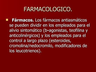 FARMACOLOGICO.     Fármacos.  Los fármacos antiasmáticos se pueden dividir en los empleados para el alivio sintomático (b - agonistas, teofilina y anticolinérgicos) y los empleados para el control a largo plazo (esteroides, cromolina/nedocromilo, modificadores de los leucotrienos).  