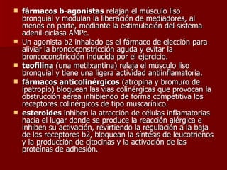fármacos b-agonistas  relajan el músculo liso bronquial y modulan la liberación de mediadores, al menos en parte, mediante la estimulación del sistema adenil-ciclasa AMPc.  Un agonista b2 inhalado es el fármaco de elección para aliviar la broncoconstricción aguda y evitar la broncoconstricción inducida por el ejercicio.  teofilina  (una metilxantina) relaja el músculo liso bronquial y tiene una ligera actividad antiinflamatoria.  fármacos anticolinérgicos  (atropina y bromuro de ipatropio) bloquean las vías colinérgicas que provocan la obstrucción aérea inhibiendo de forma competitiva los receptores colinérgicos de tipo muscarínico.  esteroides  inhiben la atracción de células inflamatorias hacia el lugar donde se produce la reacción alérgica e inhiben su activación, revirtiendo la regulación a la baja de los receptores b2, bloquean la síntesis de leucotrienos y la producción de citocinas y la activación de las proteínas de adhesión.  