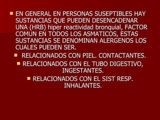 EN GENERAL EN PERSONAS SUSEPTIBLES HAY SUSTANCIAS QUE PUEDEN DESENCADENAR UNA (HRB) hiper reactividad bronquial, FACTOR COMUN EN TODOS LOS ASMATICOS, ESTAS SUSTANCIAS SE DENOMINAN ALERGENOS LOS CUALES PUEDEN SER.  RELACIONADOS CON PIEL. CONTACTANTES. RELACIONADOS CON EL TUBO DIGESTIVO, INGESTANTES. RELACIONADOS CON EL SIST RESP. INHALANTES. 