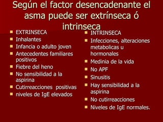 Según el factor desencadenante el asma puede ser extrínseca ó intrinseca EXTRINSECA Inhalantes Infancia o adulto joven Antecedentes familiares positivos Fiebre del heno No sensibilidad a la aspirina Cutirreacciones  positivas niveles de IgE elevados INTRINSECA Infecciones, alteraciones metabolicas u hormonales Medinia de la vida No APF Sinusitis Hay sensibilidad a la aspirina No cutirreacciones Niveles de IgE normales. 