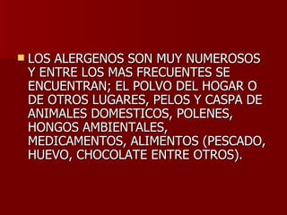 LOS ALERGENOS SON MUY NUMEROSOS Y ENTRE LOS MAS FRECUENTES SE ENCUENTRAN; EL POLVO DEL HOGAR O DE OTROS LUGARES, PELOS Y CASPA DE ANIMALES DOMESTICOS, POLENES, HONGOS AMBIENTALES, MEDICAMENTOS, ALIMENTOS (PESCADO, HUEVO, CHOCOLATE ENTRE OTROS). 