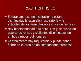 Examen fisico El torax aparece en inspiracion y estan disminuidas la excursion respiratoria y la actividad de los musculos accesorios de las resp.  Hay hipersonoridad a la percusion y se auscultan estertores roncos y sibilantes diseminados en ambos campos pulmonares Genrealmente hay taquicardia y puede haber fiebre en el caso de un componente infeccioso. 