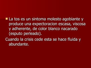 La tos es un sintoma molesto agobiante y produce una expectoracion escasa, viscosa y adherente, de color blanco nacarado (esputo perleado).  Cuando la crisis cede esta se hace fluida y abundante.  