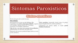 Síntomas Paroxísticos
Forma más grave de la crisis de asma
Tres criterios:
Prolongación de la crisis más de 24 horas, fallo
respiratorio con acidosis, hipercapnia (PaCO2 , superior
a 65 mmHg) e hipoxia (menos de 70 mmHg) y
resistencia a las medidas terapéuticas.
Fallo de dos o tres dosis de un potente broncodilatador,
administradas con intervalos de media hora.
Depresión del sensorio, pudiendo llegar incluso al coma
(coma cianótico).
Pulso paradójico, taquicardia sinusal, ritmo de galope,
hepatomegalia dolorosa, edemas periféricos.
Tratamiento de manera rápida, el cuadro puede
finalizar fatalmente
 