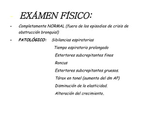 -  EXÁMEN FÍSICO:  -  Completamente NORMAL (fuera de los episodios de crisis de obstrucción bronquial) -  PATOLÓGICO:  Sibilancias espiratorias  Tiempo espiratorio prolongado Estertores subcrepitantes finos Roncus Estertores subcrepitantes gruesos. Tórax en tonel (aumento del dm AP) Disminución de la elasticidad. Alteración del crecimiento . 