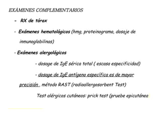 EXÁMENES COMPLEMENTARIOS -  RX de tórax -  Exámenes hematológicos  (hmg, proteinograma, dosaje de inmunoglobilinas) -  Exámenes alergológicos - dosage de IgE sérica total ( escasa especificidad) -  dosage de IgE antígeno específica es de mayor precisión  , método RAST (radioallergosorbent Test) Test alérgicos cutáneos: prick test (pruebe epicutánea ) 