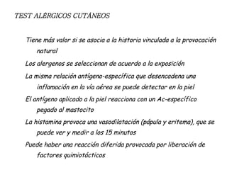 TEST ALÉRGICOS CUTÁNEOS Tiene más valor si se asocia a la historia vinculada a la provocación natural Los alergenos se seleccionan de acuerdo a la exposición La misma relación antígeno-específica que desencadena una inflamación en la vía aérea se puede detectar en la piel El antígeno aplicado a la piel reacciona con un Ac-específico pegado al mastocito La histamina provoca una vasodilatación (pápula y eritema), que se puede ver y medir a los 15 minutos Puede haber una reacción diferida provocada por liberación de factores quimiotácticos 