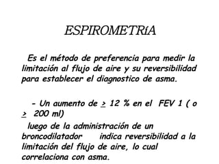 ESPIROMETRíA Es el método de preferencia para medir la limitación al flujo de aire y su reversibilidad para establecer el diagnostico de asma.  - Un aumento de  >   12 % en el  FEV 1 ( o  >   200 ml) luego de la administración de un broncodilatador  indica reversibilidad a la limitación del flujo de aire, lo cual correlaciona con asma. 