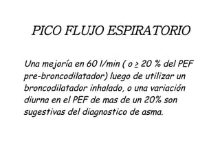 PICO FLUJO ESPIRATORIO Una mejoría en 60 l/min ( o  >  20 % del PEF pre-broncodilatador) luego de utilizar un broncodilatador inhalado, o una variación diurna en el PEF de mas de un 20% son sugestivas del diagnostico de asma. 