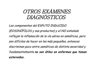 OTROS EXÁMENES DIAGNÓSTICOS   Los componentes del ESPUTO INDUCIDO (EOSINÓFILOS y sus productos) y el NO exhalado reflejan la inflamación de la vía aérea en asmáticos, pero son difíciles de hacer en los más pequeños, entonces discriminan poco entre asmáticos de distinta severidad y fundamentalmente  no son útiles en enfermos que toman esteroides. 