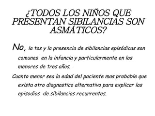 ¿TODOS LOS NIÑOS QUE PRESENTAN SIBILANCIAS SON ASMÁTICOS? No,  la tos y la presencia de sibilancias episódicas son comunes  en la infancia y particularmente en los menores de tres años. Cuanto menor sea la edad del paciente mas probable que exista otro diagnostico alternativo para explicar los episodios  de sibilancias recurrentes. 