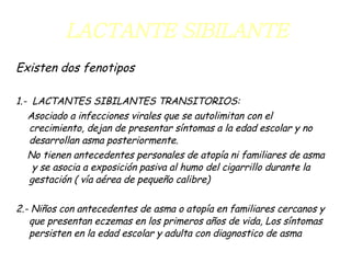 LACTANTE SIBILANTE Existen dos fenotipos 1.-  LACTANTES SIBILANTES TRANSITORIOS: Asociado a infecciones virales que se autolimitan con el crecimiento, dejan de presentar síntomas a la edad escolar y no desarrollan asma posteriormente. No tienen antecedentes personales de atopía ni familiares de asma  y se asocia a exposición pasiva al humo del cigarrillo durante la gestación ( vía aérea de pequeño calibre) 2.- Niños con antecedentes de asma o atopía en familiares cercanos y que presentan eczemas en los primeros años de vida, Los síntomas persisten en la edad escolar y adulta con diagnostico de asma 